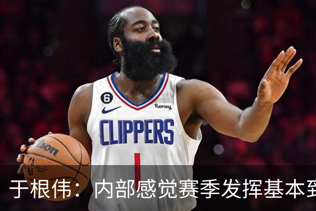 于根伟：内部感觉赛季发挥基本到极致 球迷观点应该不用做参考